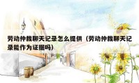 劳动仲裁聊天记录怎么提供(劳动仲裁聊天记录能作为证据吗)