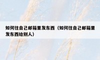 如何往自己邮箱里发东西(如何往自己邮箱里发东西给别人)