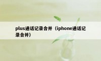 plus通话记录合并（iphone通话记录合并）