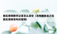 西瓜视频聊天记录怎么清空(怎样删除自己在西瓜视频发布的视频)