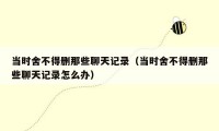 当时舍不得删那些聊天记录(当时舍不得删那些聊天记录怎么办)