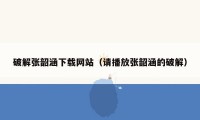 破解张韶涵下载网站（请播放张韶涵的破解）