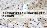 怎么把聊天记录头像去掉（聊天记录怎么把对方头像盖住）