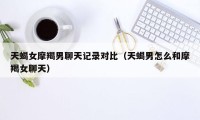 天蝎女摩羯男聊天记录对比(天蝎男怎么和摩羯女聊天)