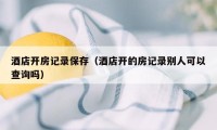 酒店开房记录保存（酒店开的房记录别人可以查询吗）