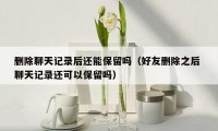 删除聊天记录后还能保留吗(好友删除之后 聊天记录还可以保留吗)