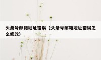 头条号邮箱地址错误(头条号邮箱地址错误怎么修改)