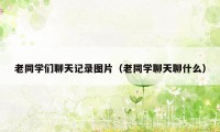 老同学们聊天记录图片（老同学聊天聊什么）