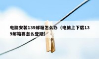 电脑安装139邮箱怎么办（电脑上下载139邮箱要怎么登陆）