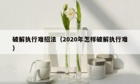 破解执行难招法（2020年怎样破解执行难）