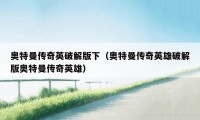 奥特曼传奇英破解版下(奥特曼传奇英雄破解版奥特曼传奇英雄)