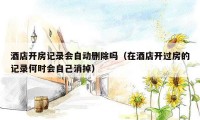 酒店开房记录会自动删除吗(在酒店开过房的记录何时会自己消掉)