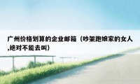 广州价格划算的企业邮箱(吵架跑娘家的女人,绝对不能去叫)