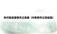 和对象甜蜜聊天记录图（对象聊天记录超甜）